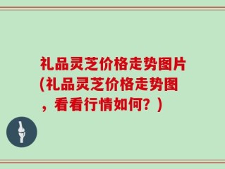 礼品灵芝价格走势图片(礼品灵芝价格走势图，看看行情如何？)