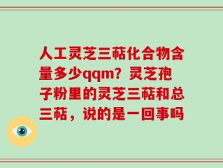 人工灵芝三萜化合物含量多少qqm？灵芝孢子粉里的灵芝三萜和总三萜，说的是一回事吗