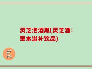 灵芝泡酒黑(灵芝酒：草本滋补饮品)
