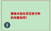 腰椎术后吃灵芝孢子粉的效果如何？