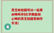 灵芝和桂圆可以一起煮水喝吗孕妇(孕期能放心喝的灵芝桂圆茶制作方法)