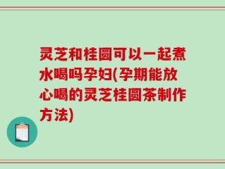 灵芝和桂圆可以一起煮水喝吗孕妇(孕期能放心喝的灵芝桂圆茶制作方法)