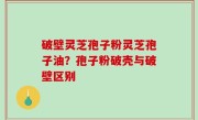 破壁灵芝孢子粉灵芝孢子油？孢子粉破壳与破壁区别