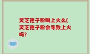 灵芝孢子粉喝上火么(灵芝孢子粉会导致上火吗？