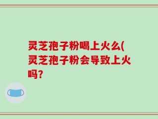 灵芝孢子粉喝上火么(灵芝孢子粉会导致上火吗？