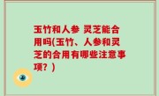 玉竹和人参 灵芝能合用吗(玉竹、人参和灵芝的合用有哪些注意事项？)