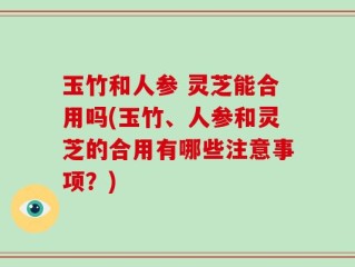 玉竹和人参 灵芝能合用吗(玉竹、人参和灵芝的合用有哪些注意事项？)