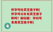怀孕可吃灵芝孢子粉(怀孕可以补充灵芝孢子粉吗？新标题：孕妇可食用灵芝孢子粉)