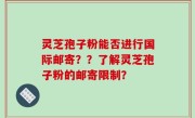 灵芝孢子粉能否进行国际邮寄？？了解灵芝孢子粉的邮寄限制？