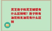 灵芝孢子和灵芝破壁有什么区别呢？孢子粉有油花和无油花有什么区别
