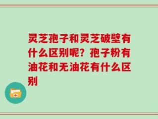 灵芝孢子和灵芝破壁有什么区别呢？孢子粉有油花和无油花有什么区别