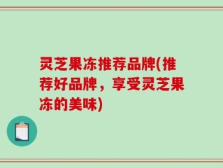 灵芝果冻推荐品牌(推荐好品牌，享受灵芝果冻的美味)