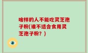 啥样的人不能吃灵芝孢子粉(谁不适合食用灵芝孢子粉？)