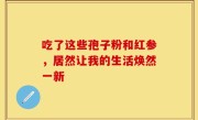 吃了这些孢子粉和红参,居然让我的生活焕然一新