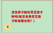 没生孩子能吃灵芝孢子粉吗(能否食用灵芝孢子粉未婚女性?)