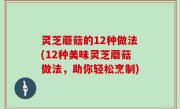 灵芝蘑菇的12种做法(12种美味灵芝蘑菇做法，助你轻松烹制)