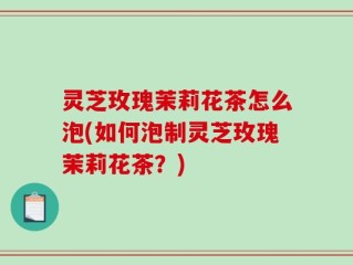 灵芝玫瑰茉莉花茶怎么泡(如何泡制灵芝玫瑰茉莉花茶？)