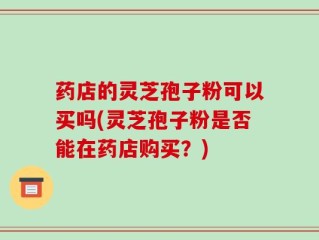 药店的灵芝孢子粉可以买吗(灵芝孢子粉是否能在药店购买？)