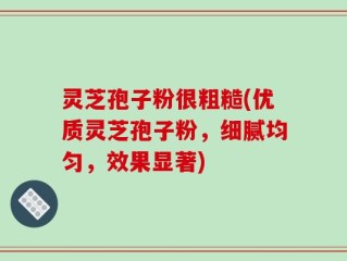 灵芝孢子粉很粗糙(优质灵芝孢子粉，细腻均匀，效果显著)