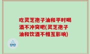 吃灵芝孢子油和平时喝酒不冲突吧(灵芝孢子油和饮酒不相互影响)