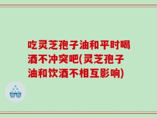 吃灵芝孢子油和平时喝酒不冲突吧(灵芝孢子油和饮酒不相互影响)