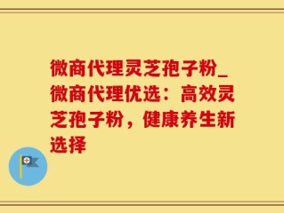微商代理灵芝孢子粉_微商代理优选：高效灵芝孢子粉，健康养生新选择