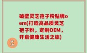 破壁灵芝孢子粉贴牌oem(打造高品质灵芝孢子粉，定制OEM，开启健康生活之旅)