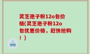 灵芝孢子粉12o包价格(灵芝孢子粉12o包优惠价格，赶快抢购！)