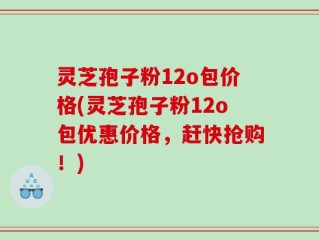 灵芝孢子粉12o包价格(灵芝孢子粉12o包优惠价格，赶快抢购！)