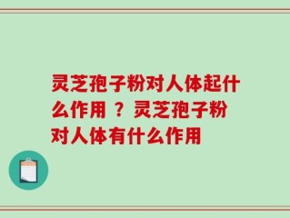 灵芝孢子粉对人体起什么作用 ？灵芝孢子粉对人体有什么作用