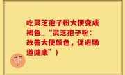 吃灵芝孢子粉大便变成褐色_“灵芝孢子粉：改善大便颜色，促进肠道健康”)