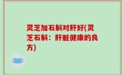 灵芝加石斛对肝好(灵芝石斛：肝脏健康的良方)