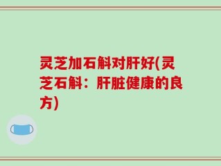 灵芝加石斛对肝好(灵芝石斛：肝脏健康的良方)