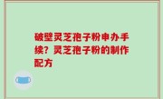 破壁灵芝孢子粉申办手续？灵芝孢子粉的制作配方