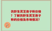 仿野生灵芝孢子粉价格？了解仿野生灵芝孢子粉的价格及市场情况？