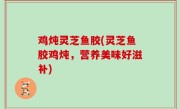 鸡炖灵芝鱼胶(灵芝鱼胶鸡炖，营养美味好滋补)