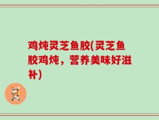鸡炖灵芝鱼胶(灵芝鱼胶鸡炖，营养美味好滋补)