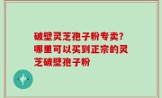 破壁灵芝孢子粉专卖？哪里可以买到正宗的灵芝破壁孢子粉