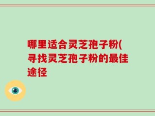 哪里适合灵芝孢子粉(寻找灵芝孢子粉的最佳途径