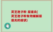 灵芝孢子粉 尿道炎(灵芝孢子粉有效缓解尿道炎的症状)