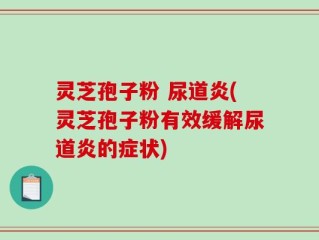灵芝孢子粉 尿道炎(灵芝孢子粉有效缓解尿道炎的症状)