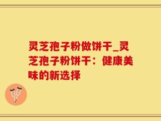 灵芝孢子粉做饼干_灵芝孢子粉饼干：健康美味的新选择