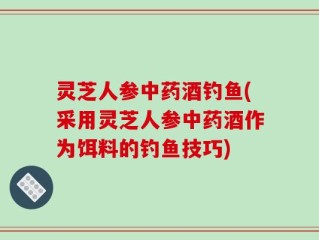 灵芝人参中药酒钓鱼(采用灵芝人参中药酒作为饵料的钓鱼技巧)