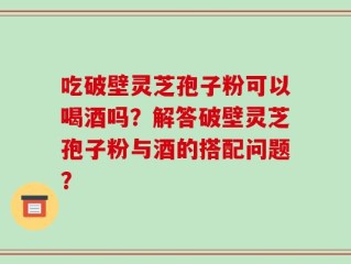 吃破壁灵芝孢子粉可以喝酒吗？解答破壁灵芝孢子粉与酒的搭配问题？