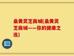 桑黄灵芝商城(桑黄灵芝商城——你的健康之选)