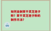 如何自制草干灵芝孢子粉？草干灵芝孢子粉的制作方法？