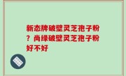 新态牌破壁灵芝孢子粉？尚绿破壁灵芝孢子粉好不好