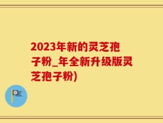 2023年新的灵芝孢子粉_年全新升级版灵芝孢子粉)