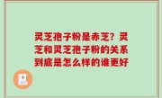 灵芝孢子粉是赤芝？灵芝和灵芝孢子粉的关系到底是怎么样的谁更好