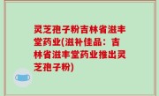 灵芝孢子粉吉林省滋丰堂药业(滋补佳品：吉林省滋丰堂药业推出灵芝孢子粉)